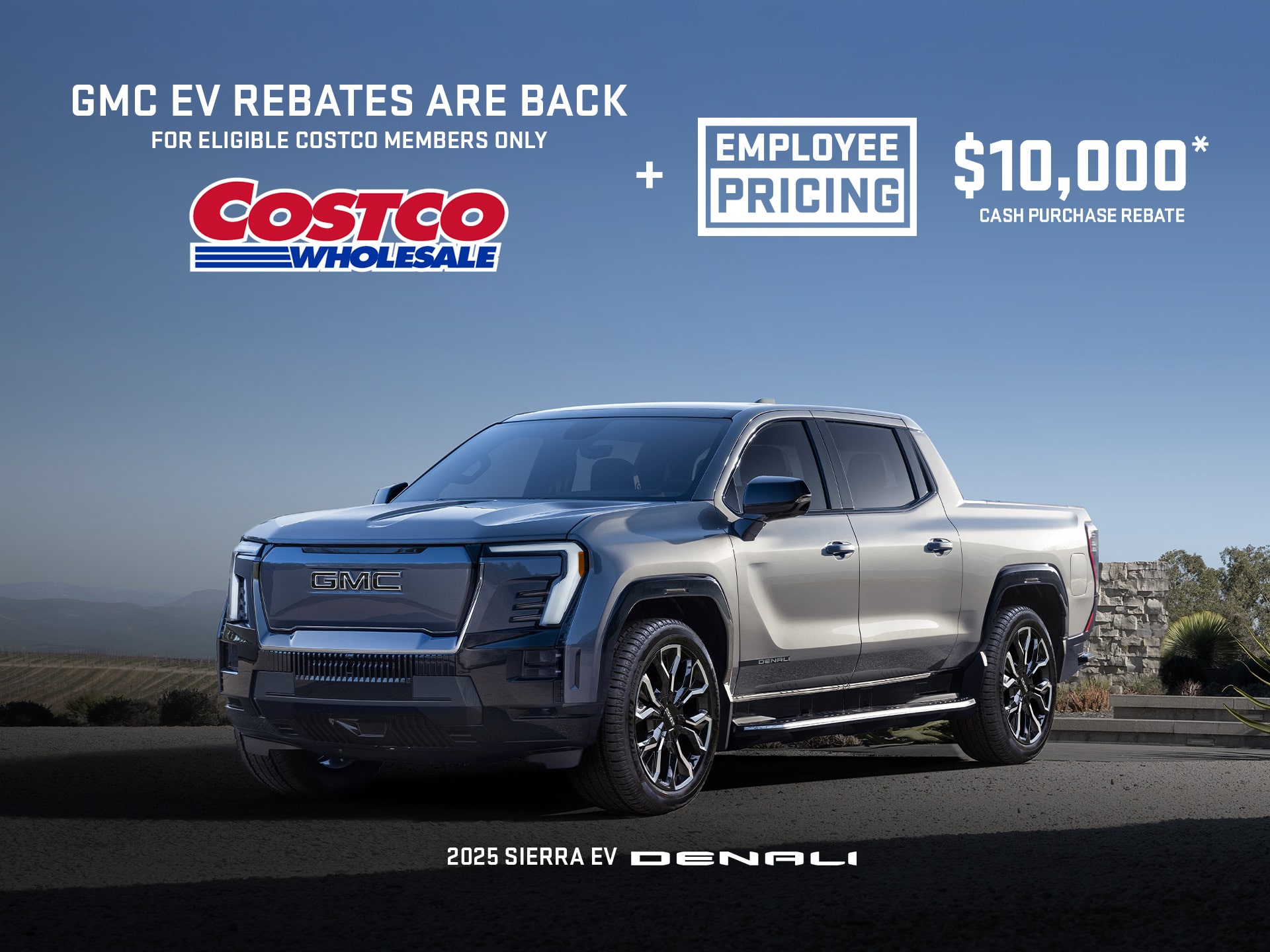 EMPLOYEE PRICING EVENT $10,000* CASH PURCHASE REBATE + Eligibile Executive Members receive a $1,200 bonus± on eligible models $1,000 bonus± for non-executive members 2025 SIERRA EV DENALI
